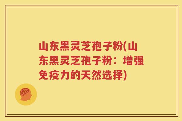 山东黑灵芝孢子粉(山东黑灵芝孢子粉：增强免疫力的天然选择)