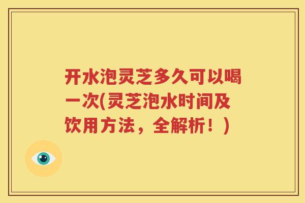 开水泡灵芝多久可以喝一次(灵芝泡水时间及饮用方法，全解析！)
