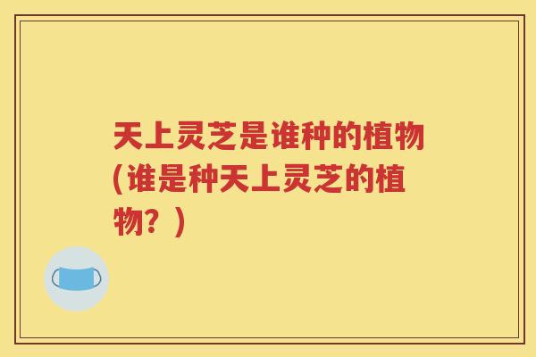 天上灵芝是谁种的植物(谁是种天上灵芝的植物？)