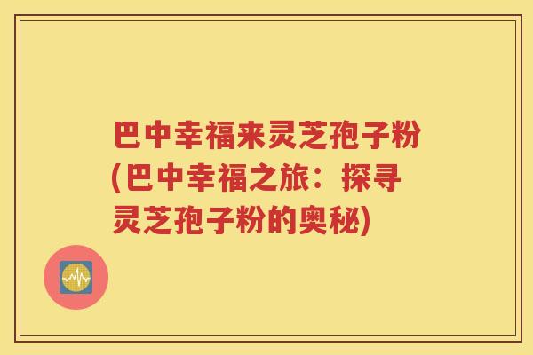 巴中幸福来灵芝孢子粉(巴中幸福之旅：探寻灵芝孢子粉的奥秘)