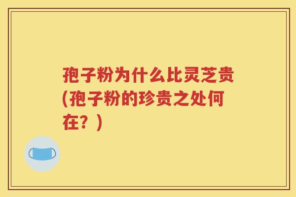 孢子粉为什么比灵芝贵(孢子粉的珍贵之处何在？)