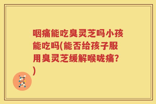 咽痛能吃臭灵芝吗小孩能吃吗(能否给孩子服用臭灵芝缓解喉咙痛？)