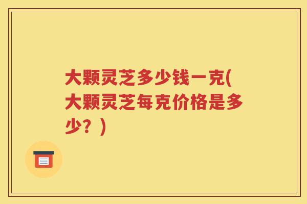 大颗灵芝多少钱一克(大颗灵芝每克价格是多少？)