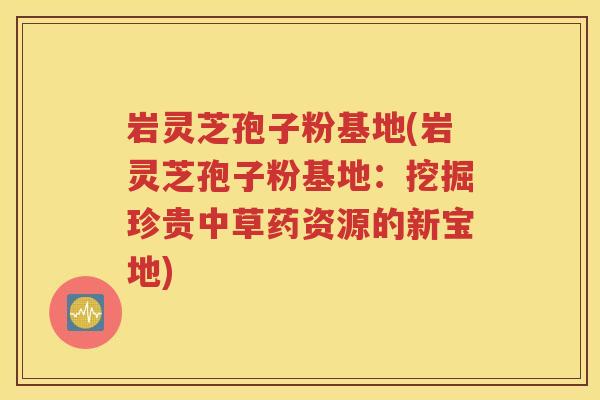 岩灵芝孢子粉基地(岩灵芝孢子粉基地：挖掘珍贵中草药资源的新宝地)