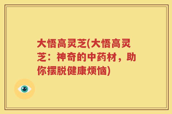 大悟高灵芝(大悟高灵芝：神奇的中药材，助你摆脱健康烦恼)
