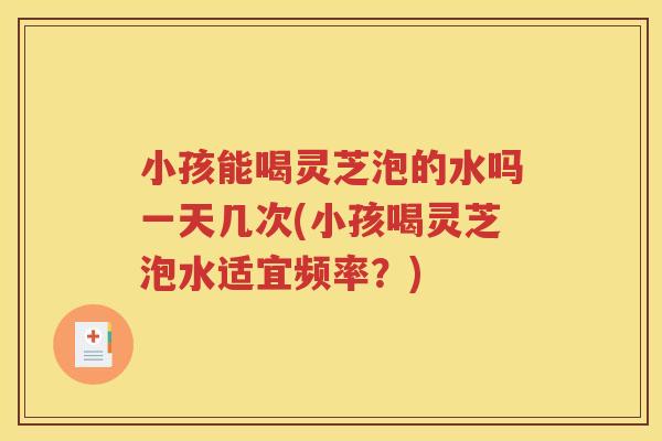 小孩能喝灵芝泡的水吗一天几次(小孩喝灵芝泡水适宜频率？)