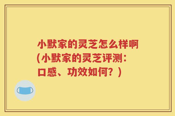 小默家的灵芝怎么样啊(小默家的灵芝评测：口感、功效如何？)