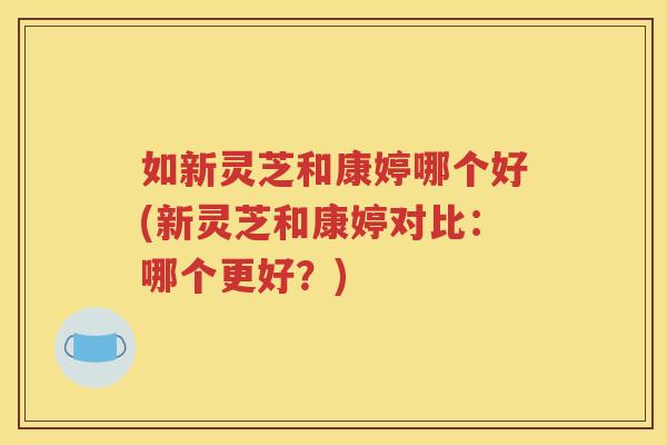 如新灵芝和康婷哪个好(新灵芝和康婷对比：哪个更好？)