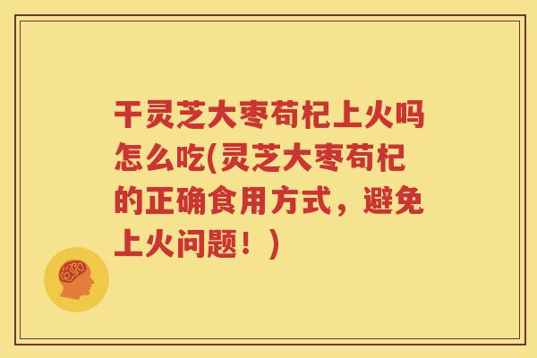 干灵芝大枣苟杞上火吗怎么吃(灵芝大枣苟杞的正确食用方式，避免上火问题！)