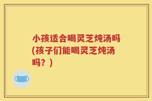小孩适合喝灵芝炖汤吗(孩子们能喝灵芝炖汤吗？)