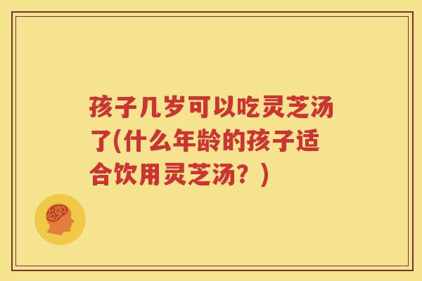 孩子几岁可以吃灵芝汤了(什么年龄的孩子适合饮用灵芝汤？)