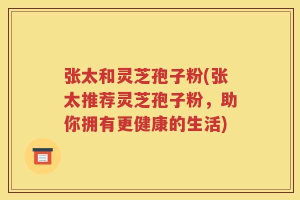 张太和灵芝孢子粉(张太推荐灵芝孢子粉，助你拥有更健康的生活)