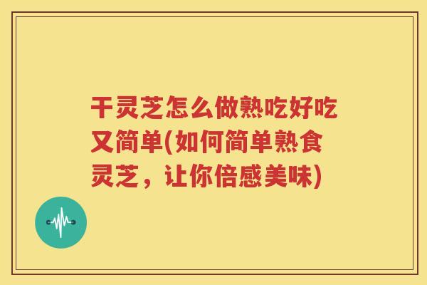 干灵芝怎么做熟吃好吃又简单(如何简单熟食灵芝，让你倍感美味)