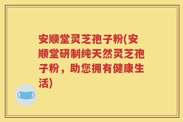 安顺堂灵芝孢子粉(安顺堂研制纯天然灵芝孢子粉，助您拥有健康生活)