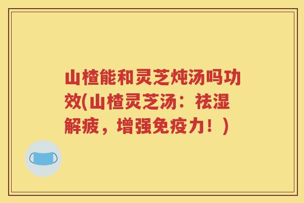 山楂能和灵芝炖汤吗功效(山楂灵芝汤：祛湿解疲，增强免疫力！)