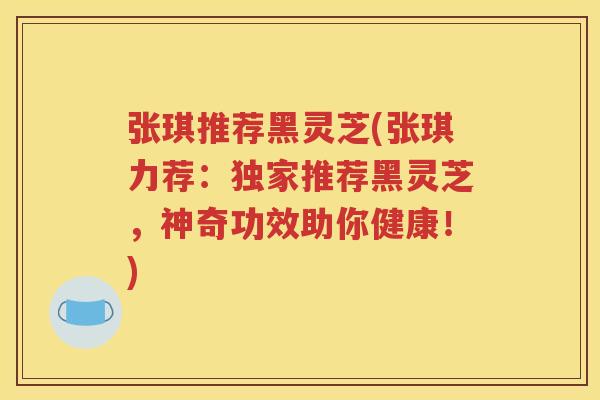 张琪推荐黑灵芝(张琪力荐：独家推荐黑灵芝，神奇功效助你健康！)