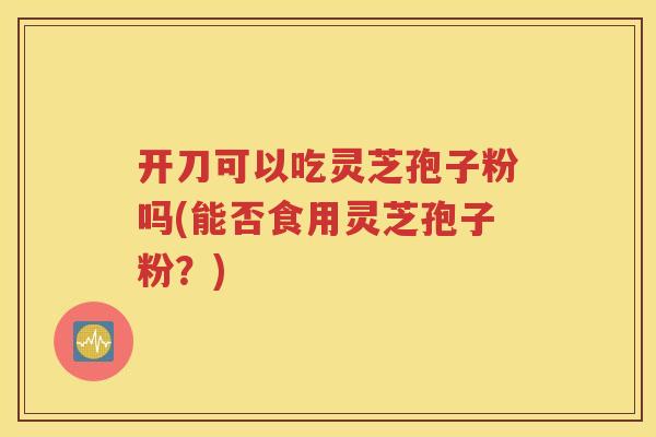 开刀可以吃灵芝孢子粉吗(能否食用灵芝孢子粉？)