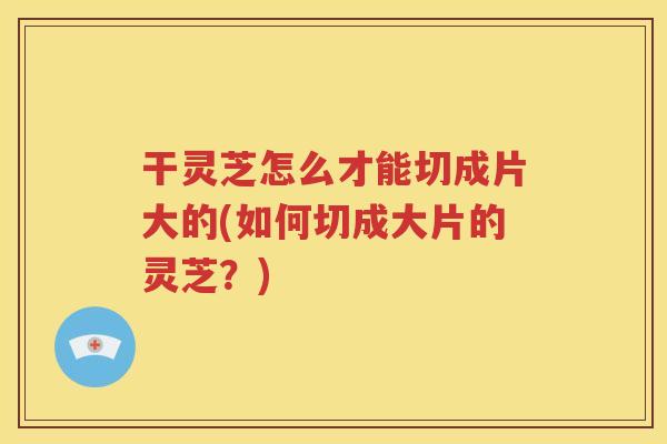 干灵芝怎么才能切成片大的(如何切成大片的灵芝？)