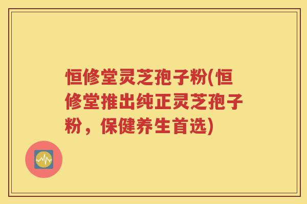 恒修堂灵芝孢子粉(恒修堂推出纯正灵芝孢子粉，保健养生首选)