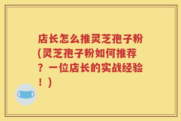 店长怎么推灵芝孢子粉(灵芝孢子粉如何推荐？一位店长的实战经验！)