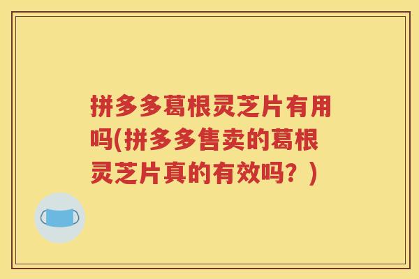 拼多多葛根灵芝片有用吗(拼多多售卖的葛根灵芝片真的有效吗？)