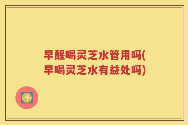 早醒喝灵芝水管用吗(早喝灵芝水有益处吗)