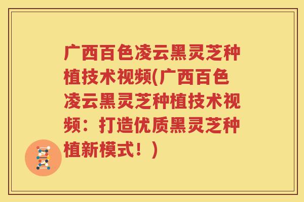 广西百色凌云黑灵芝种植技术视频(广西百色凌云黑灵芝种植技术视频：打造优质黑灵芝种植新模式！)