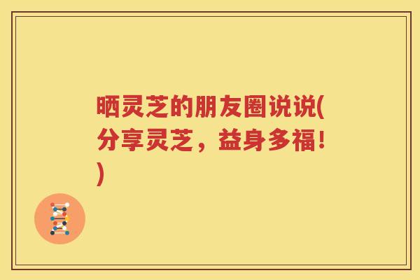 晒灵芝的朋友圈说说(分享灵芝，益身多福！)