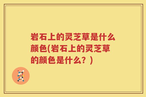 岩石上的灵芝草是什么颜色(岩石上的灵芝草的颜色是什么？)