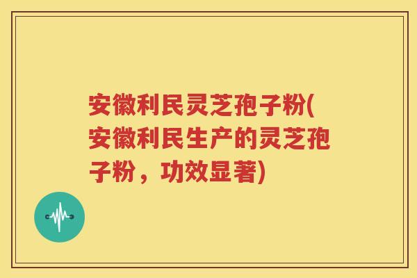 安徽利民灵芝孢子粉(安徽利民生产的灵芝孢子粉，功效显著)