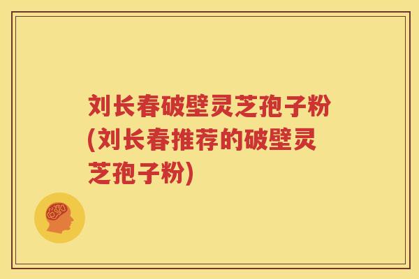 刘长春破壁灵芝孢子粉(刘长春推荐的破壁灵芝孢子粉)