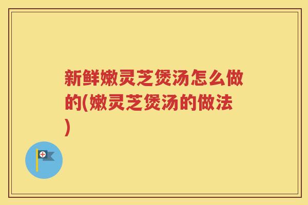 新鲜嫩灵芝煲汤怎么做的(嫩灵芝煲汤的做法)