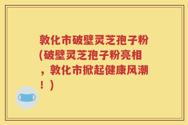 敦化市破壁灵芝孢子粉(破壁灵芝孢子粉亮相，敦化市掀起健康风潮！)