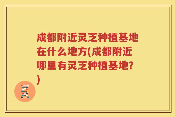 成都附近灵芝种植基地在什么地方(成都附近哪里有灵芝种植基地？)