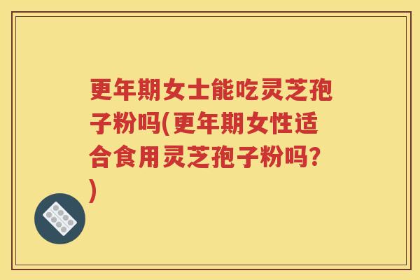 更年期女士能吃灵芝孢子粉吗(更年期女性适合食用灵芝孢子粉吗？)