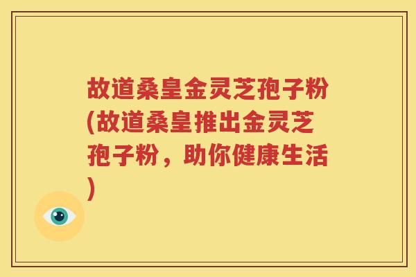 故道桑皇金灵芝孢子粉(故道桑皇推出金灵芝孢子粉，助你健康生活)