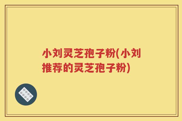 小刘灵芝孢子粉(小刘推荐的灵芝孢子粉)