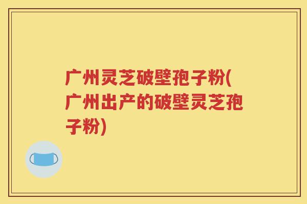 广州灵芝破壁孢子粉(广州出产的破壁灵芝孢子粉)