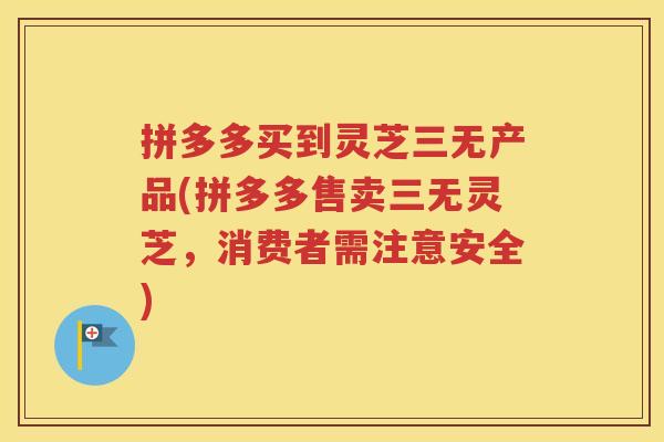 拼多多买到灵芝三无产品(拼多多售卖三无灵芝，消费者需注意安全)