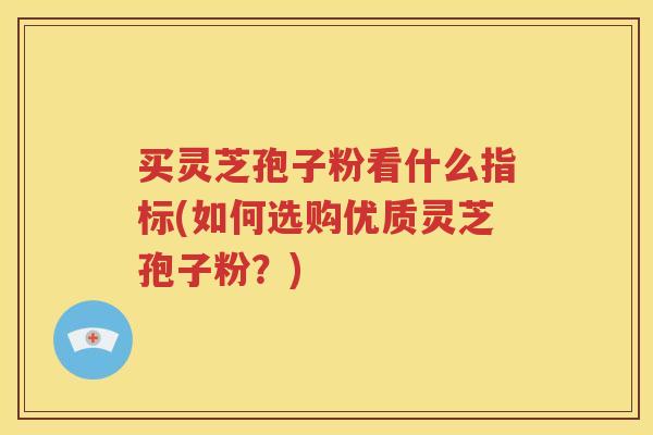 买灵芝孢子粉看什么指标(如何选购优质灵芝孢子粉？)