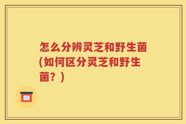 怎么分辨灵芝和野生菌(如何区分灵芝和野生菌？)