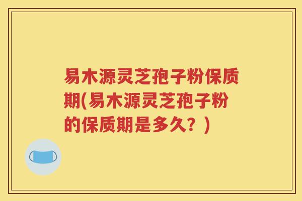 易木源灵芝孢子粉保质期(易木源灵芝孢子粉的保质期是多久？)