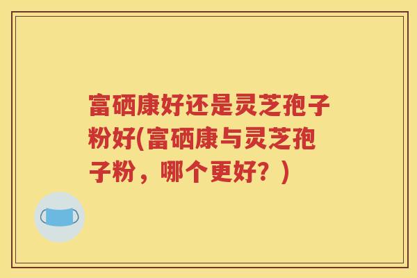 富硒康好还是灵芝孢子粉好(富硒康与灵芝孢子粉，哪个更好？)