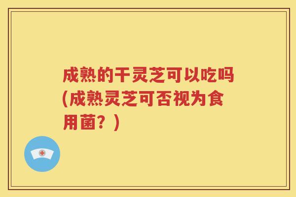 成熟的干灵芝可以吃吗(成熟灵芝可否视为食用菌？)
