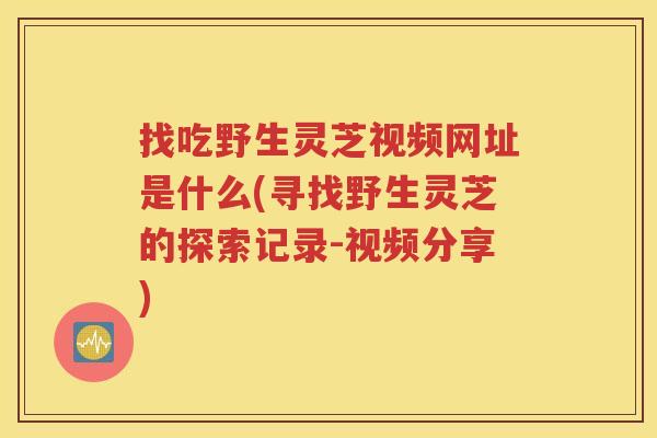 找吃野生灵芝视频网址是什么(寻找野生灵芝的探索记录-视频分享)