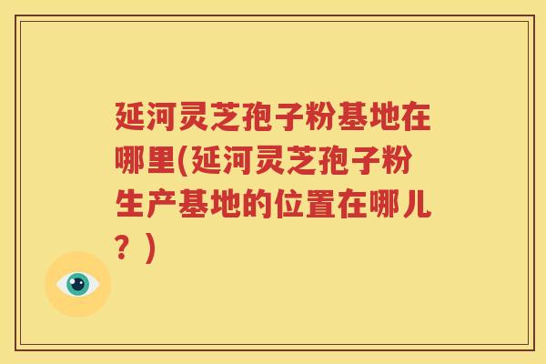 延河灵芝孢子粉基地在哪里(延河灵芝孢子粉生产基地的位置在哪儿？)
