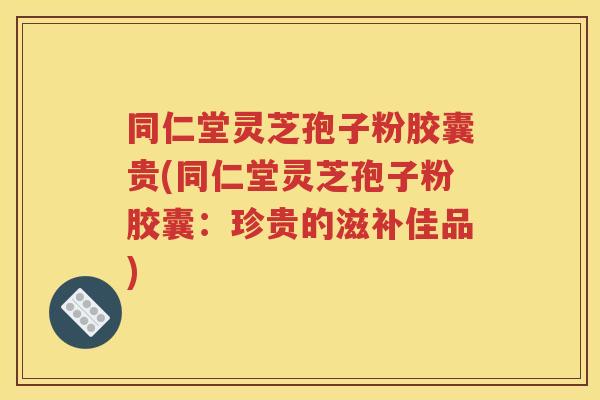 同仁堂灵芝孢子粉胶囊贵(同仁堂灵芝孢子粉胶囊：珍贵的滋补佳品)