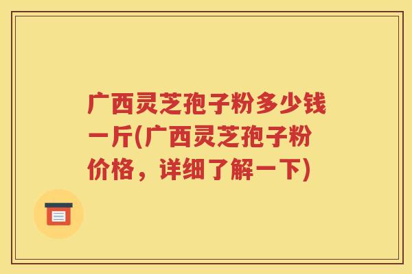 广西灵芝孢子粉多少钱一斤(广西灵芝孢子粉价格，详细了解一下)