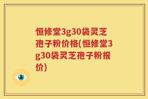 恒修堂3g30袋灵芝孢子粉价格(恒修堂3g30袋灵芝孢子粉报价)