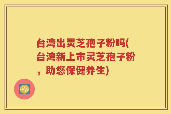台湾出灵芝孢子粉吗(台湾新上市灵芝孢子粉，助您保健养生)